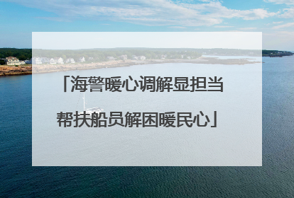 海警暖心调解显担当 帮扶船员解困暖民心