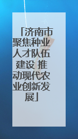 济南市聚焦种业人才队伍建设 推动现代农业创新发展