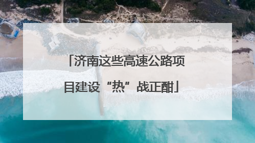 济南这些高速公路项目建设“热”战正酣