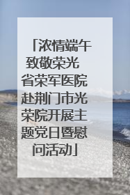 浓情端午致敬荣光 省荣军医院赴荆门市光荣院开展主题党日暨慰问活动