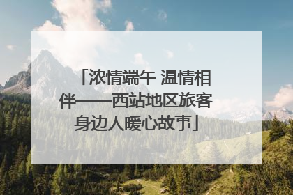 浓情端午 温情相伴——西站地区旅客身边人暖心故事