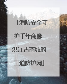 消防安全守护千年商脉 洪江古商城的三道防护网