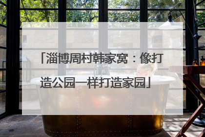 淄博周村韩家窝：像打造公园一样打造家园