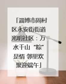 淄博市周村区永安街街道光明社区：万水千山“粽”是情 邻里欢聚迎端午