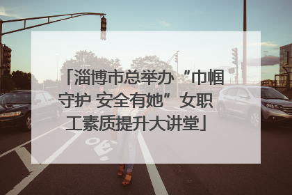 淄博市总举办“巾帼守护 安全有她”女职工素质提升大讲堂