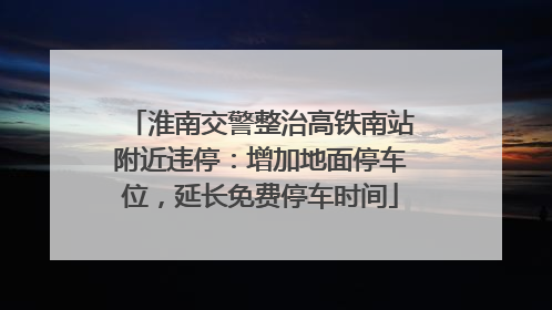淮南交警整治高铁南站附近违停：增加地面停车位，延长免费停车时间