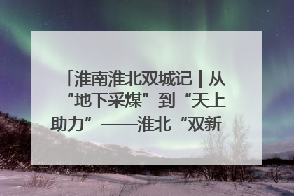 淮南淮北双城记｜从“地下采煤”到“天上助力”——淮北“双新”产业突围记