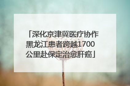 深化京津冀医疗协作 黑龙江患者跨越1700公里赴保定治愈肝癌