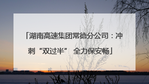 湖南高速集团常德分公司：冲刺“双过半” 全力保安畅