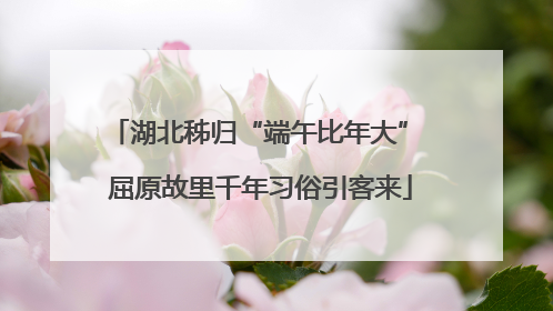 湖北秭归“端午比年大” 屈原故里千年习俗引客来