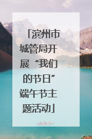 滨州市城管局开展“我们的节日”端午节主题活动