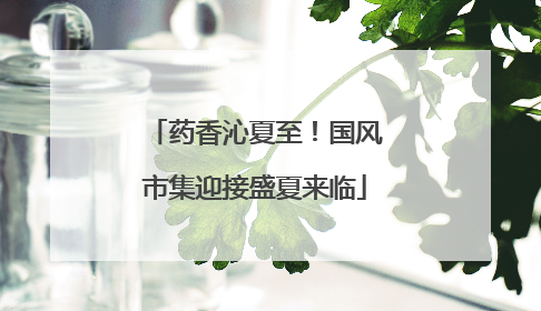 药香沁夏至！国风市集迎接盛夏来临