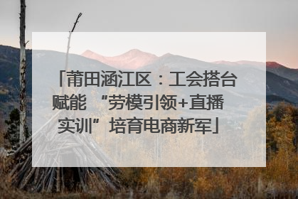 莆田涵江区：工会搭台赋能 “劳模引领+直播实训”培育电商新军