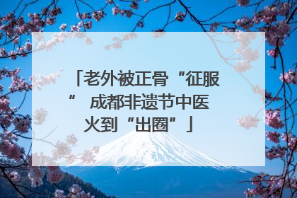 老外被正骨“征服” 成都非遗节中医火到“出圈”