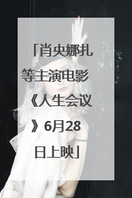 肖央娜扎等主演电影《人生会议》6月28日上映