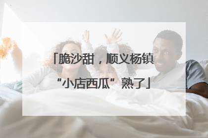 脆沙甜，顺义杨镇“小店西瓜”熟了