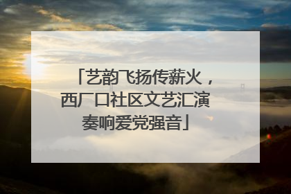 艺韵飞扬传薪火，西厂口社区文艺汇演奏响爱党强音