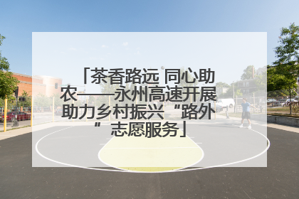 茶香路远 同心助农——永州高速开展助力乡村振兴“路外”志愿服务