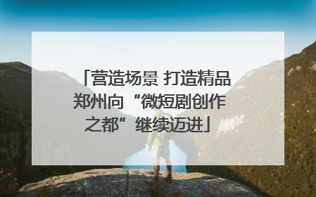营造场景 打造精品 郑州向“微短剧创作之都”继续迈进