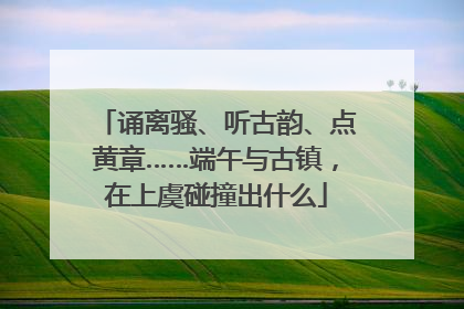 诵离骚、听古韵、点黄章……端午与古镇，在上虞碰撞出什么