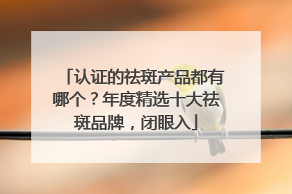 认证的祛斑产品都有哪个？年度精选十大祛斑品牌，闭眼入