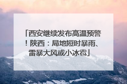 西安继续发布高温预警！陕西：局地短时暴雨、雷暴大风或小冰雹