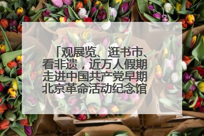 观展览、逛书市、看非遗，近万人假期走进中国共产党早期北京革命活动纪念馆解锁参观新体验