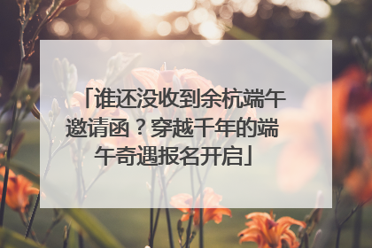 谁还没收到余杭端午邀请函？穿越千年的端午奇遇报名开启