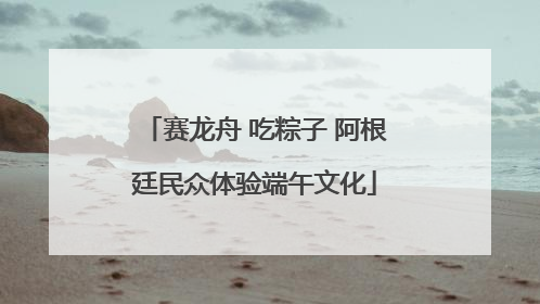 赛龙舟 吃粽子 阿根廷民众体验端午文化