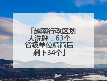 越南行政区划大洗牌，63个省级单位精简后剩下34个