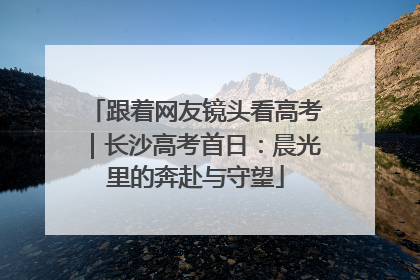 跟着网友镜头看高考｜长沙高考首日：晨光里的奔赴与守望