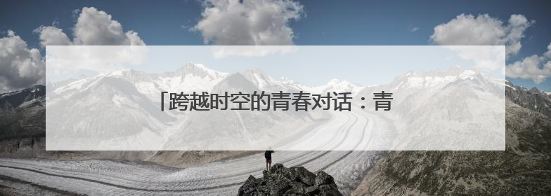 跨越时空的青春对话：青春之花绽放在科尔沁草原