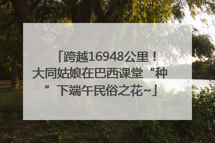 跨越16948公里！大同姑娘在巴西课堂“种”下端午民俗之花~