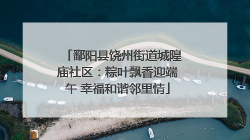 鄱阳县饶州街道城隍庙社区：粽叶飘香迎端午 幸福和谐邻里情