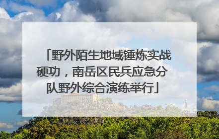 野外陌生地域锤炼实战硬功，南岳区民兵应急分队野外综合演练举行