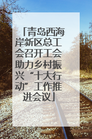 青岛西海岸新区总工会召开工会助力乡村振兴“十大行动”工作推进会议