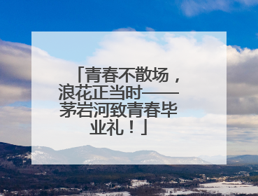 青春不散场，浪花正当时——茅岩河致青春毕业礼！