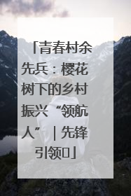 青春村余先兵：樱花树下的乡村振兴“领航人”｜先锋引领⑪