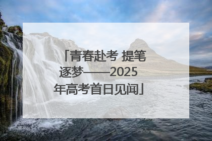 青春赴考 提笔逐梦——2025年高考首日见闻