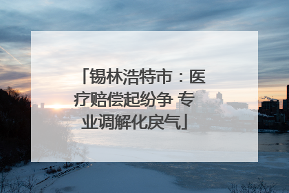 锡林浩特市：医疗赔偿起纷争 专业调解化戾气