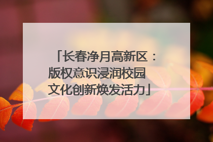 长春净月高新区：版权意识浸润校园 文化创新焕发活力