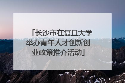 长沙市在复旦大学举办青年人才创新创业政策推介活动
