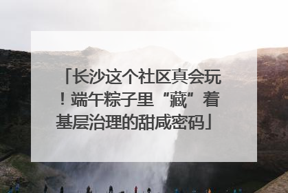 长沙这个社区真会玩！端午粽子里“藏”着基层治理的甜咸密码