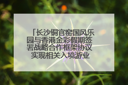 长沙铜官窑国风乐园与香港金彩假期签署战略合作框架协议 实现相关入境游业务增收超亿元