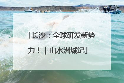 长沙：全球研发新势力！｜山水洲城记