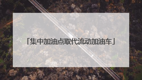 集中加油点取代流动加油车