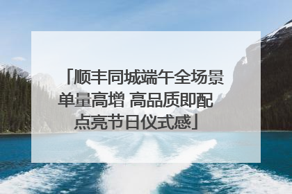 顺丰同城端午全场景单量高增 高品质即配点亮节日仪式感