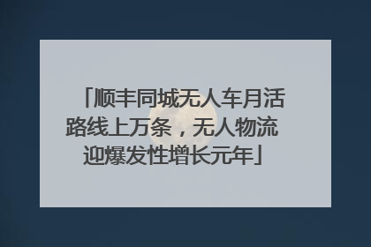 顺丰同城无人车月活路线上万条，无人物流迎爆发性增长元年