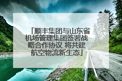 顺丰集团与山东省机场管理集团签署战略合作协议 将共建航空物流新生态