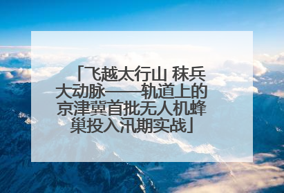 飞越太行山 秣兵大动脉——轨道上的京津冀首批无人机蜂巢投入汛期实战